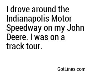 I drove around the Indianapolis Motor Speedway on my John Deere. I was on a track tour.
