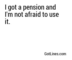 I got a pension and I'm not afraid to use it.
