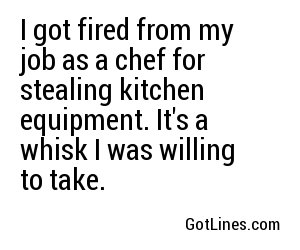 I got fired from my job as a chef for stealing kitchen equipment. It's a whisk I was willing to take.
