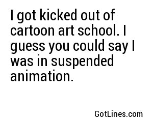 I got kicked out of cartoon art school. I guess you could say I was in suspended animation.
