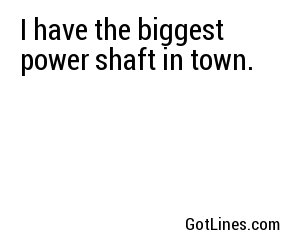 I have the biggest power shaft in town.
