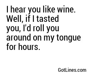 I hear you like wine. Well, if I tasted you, I'd roll you around on my tongue for hours.
