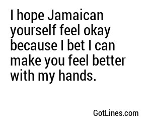 I hope Jamaican yourself feel okay because I bet I can make you feel better with my hands.
