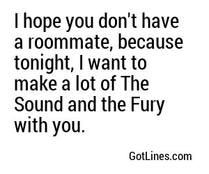 I hope you don't have a roommate, because tonight, I want to make a lot of The Sound and the Fury with you.
