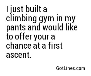 I just built a climbing gym in my pants and would like to offer your a chance at a first ascent.	
