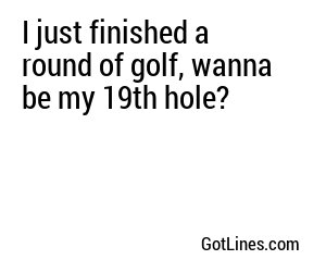 I just finished a round of golf, wanna be my 19th hole?
