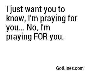 I just want you to know, I'm praying for you... No, I'm praying FOR you.
