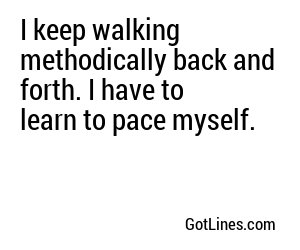 I keep walking methodically back and forth. I have to learn to pace myself.
