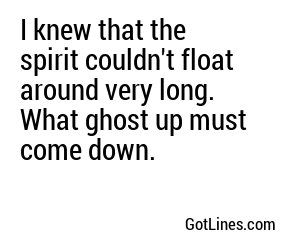 I knew that the spirit couldn't float around very long. What ghost up must come down.
