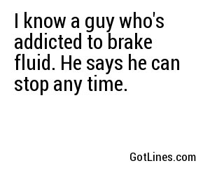 I know a guy who's addicted to brake fluid. He says he can stop any time.
