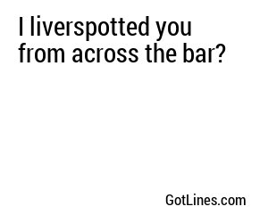 I liverspotted you from across the bar?
