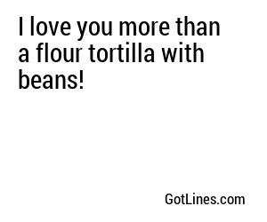 I love you more than a flour tortilla with beans!
