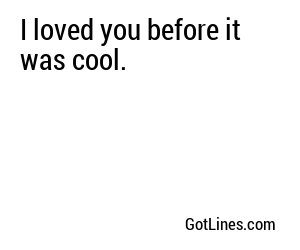 I loved you before it was cool.
