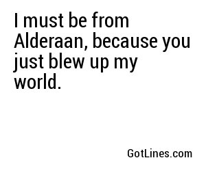 I must be from Alderaan, because you just blew up my world.
