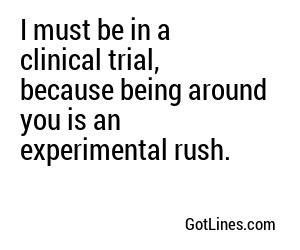 I must be in a clinical trial, because being around you is an experimental rush.
