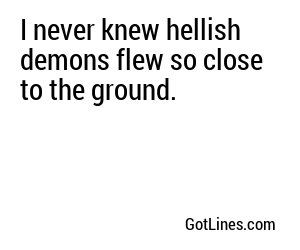 I never knew hellish demons flew so close to the ground.
