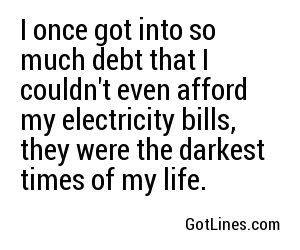 I once got into so much debt that I couldn't even afford my electricity bills, they were the darkest times of my life.
