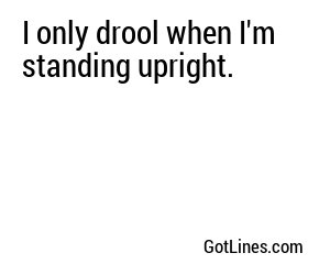 I only drool when I'm standing upright.
