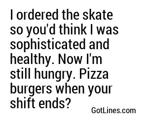 I ordered the skate so you'd think I was sophisticated and healthy. Now I'm still hungry. Pizza burgers when your shift ends?