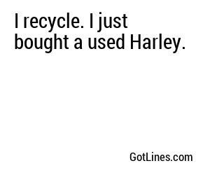 I recycle. I just bought a used Harley.
