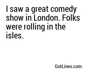 I saw a great comedy show in London. Folks were rolling in the isles.
