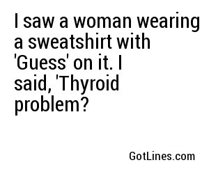 I saw a woman wearing a sweatshirt with 'Guess' on it. I said, 'Thyroid problem?
