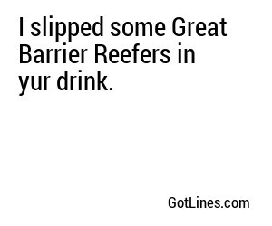 I slipped some Great Barrier Reefers in yur drink.
