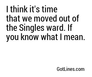 I think it's time that we moved out of the Singles ward. If you know what I mean.
