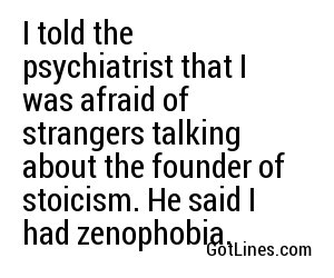 I told the psychiatrist that I was afraid of strangers talking about the founder of stoicism. He said I had zenophobia.
