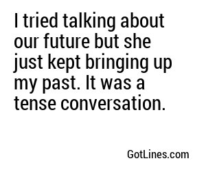 I tried talking about our future but she just kept bringing up my past. It was a tense conversation.
