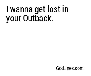 I wanna get lost in your Outback.
