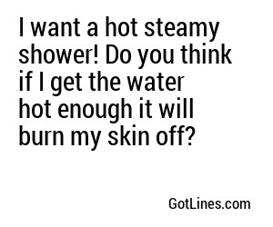 I want a hot steamy shower! Do you think if I get the water hot enough it will burn my skin off?
