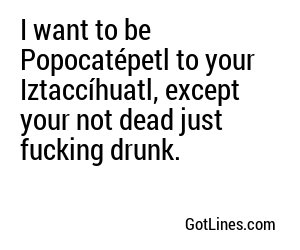 I want to be Popocatépetl to your Iztaccíhuatl, except your not dead just fucking drunk.
