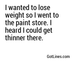 I wanted to lose weight so I went to the paint store. I heard I could get thinner there.
