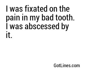 I was fixated on the pain in my bad tooth. I was abscessed by it.
