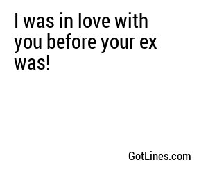 I was in love with you before your ex was!
