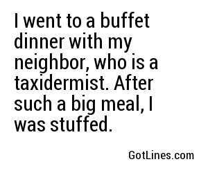 I went to a buffet dinner with my neighbor, who is a taxidermist. After such a big meal, I was stuffed.
