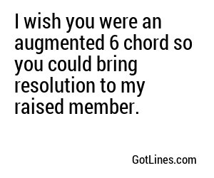 I wish you were an augmented 6 chord so you could bring resolution to my raised member.
