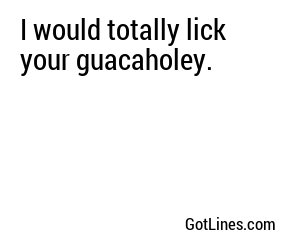 I would totally lick your guacaholey.
