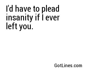 I'd have to plead insanity if I ever left you.
