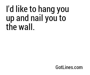 I'd like to hang you up and nail you to the wall.
