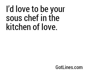 I’d love to be your sous chef in the kitchen of love.
