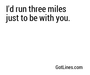 I'd run three miles just to be with you.
