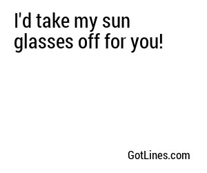 I'd take my sun glasses off for you!
