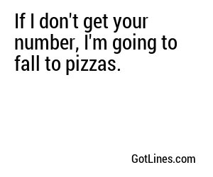 If I don't get your number, I'm going to fall to pizzas.
