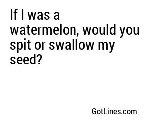 If I was a watermelon, would you spit or swallow