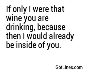 If only I were that wine you are drinking, because then I would already be inside of you.
