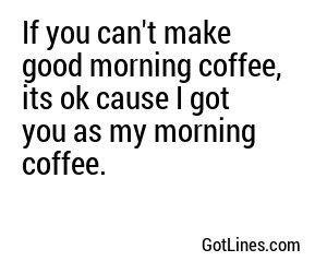 If you can't make good morning coffee, its ok cause I got you as my morning coffee.
