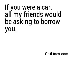 If you were a car, all my friends would be asking to borrow you.
