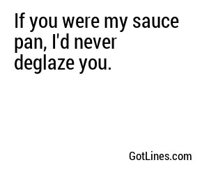 If you were my sauce pan, I'd never deglaze you.
